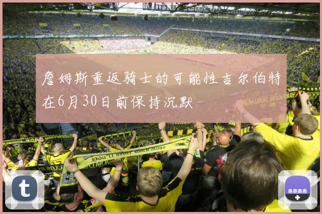 詹姆斯重返骑士的可能性吉尔伯特在6月30日前保持沉默