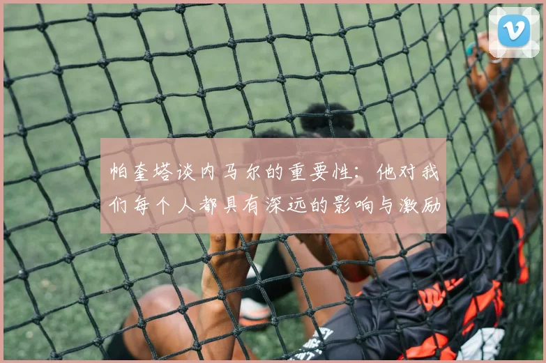 帕奎塔谈内马尔的重要性：他对我们每个人都具有深远的影响与激励