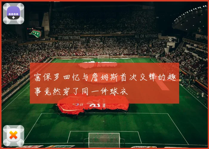 富保罗回忆与詹姆斯首次交锋的趣事竟然穿了同一件球衣