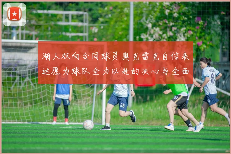 湖人双向合同球员奥克雷克自信表达愿为球队全力以赴的决心与全面能力