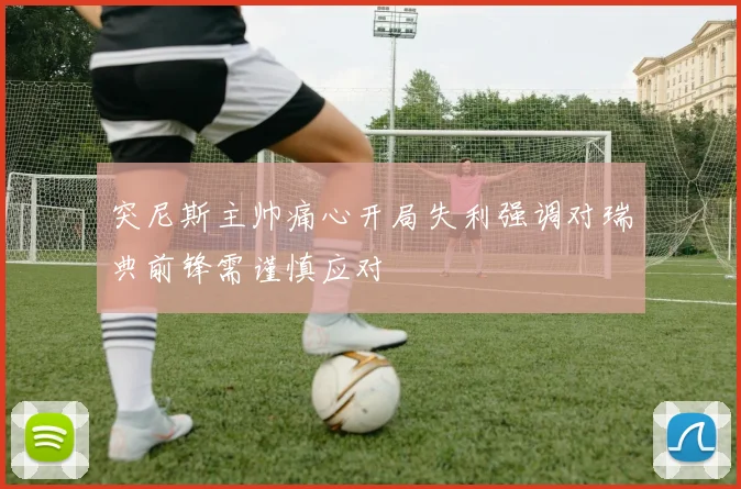突尼斯主帅痛心开局失利强调对瑞典前锋需谨慎应对