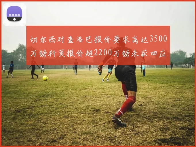 切尔西对查洛巴报价要求高达3500万镑科莫报价超2200万镑未获回应
