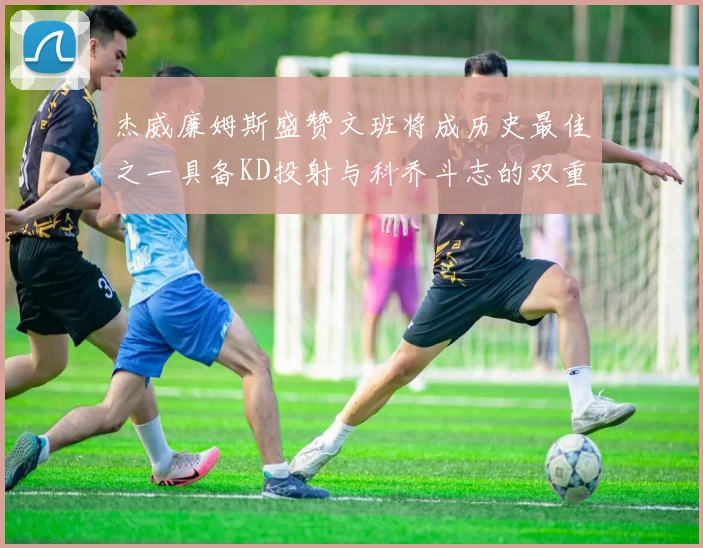 杰威廉姆斯盛赞文班将成历史最佳之一具备KD投射与科乔斗志的双重优势