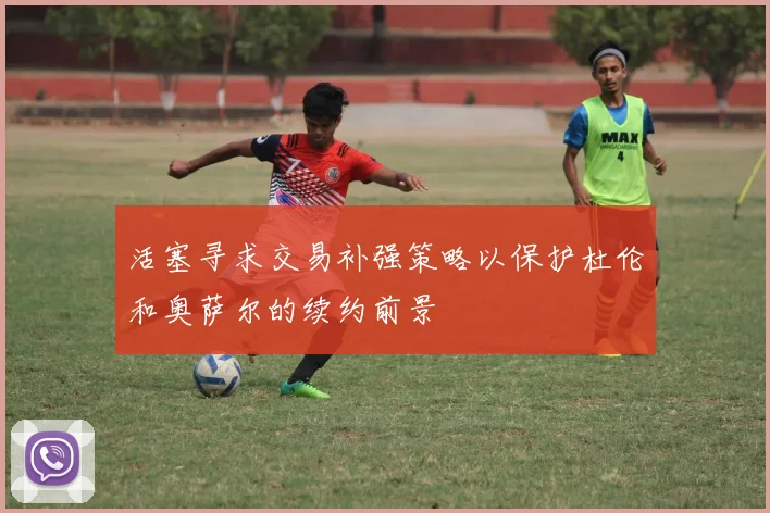 活塞寻求交易补强策略以保护杜伦和奥萨尔的续约前景