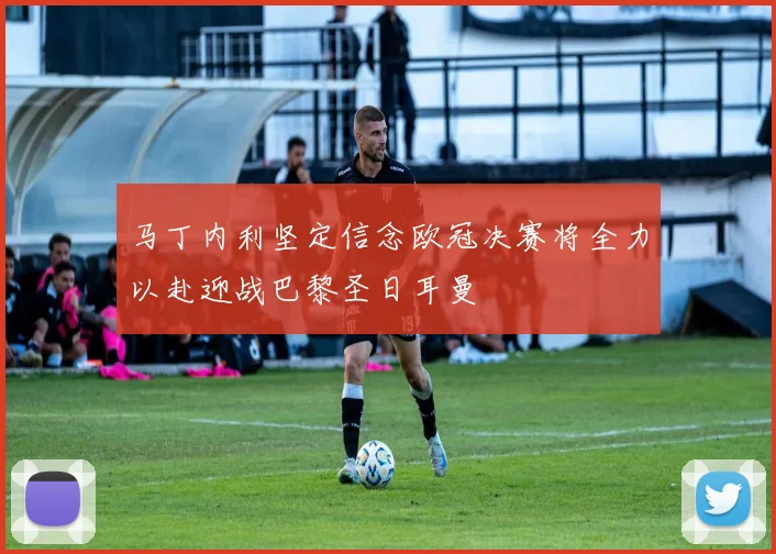 马丁内利坚定信念欧冠决赛将全力以赴迎战巴黎圣日耳曼