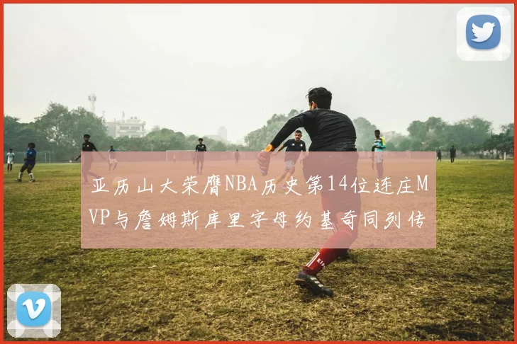 亚历山大荣膺NBA历史第14位连庄MVP与詹姆斯库里字母约基奇同列传奇行列