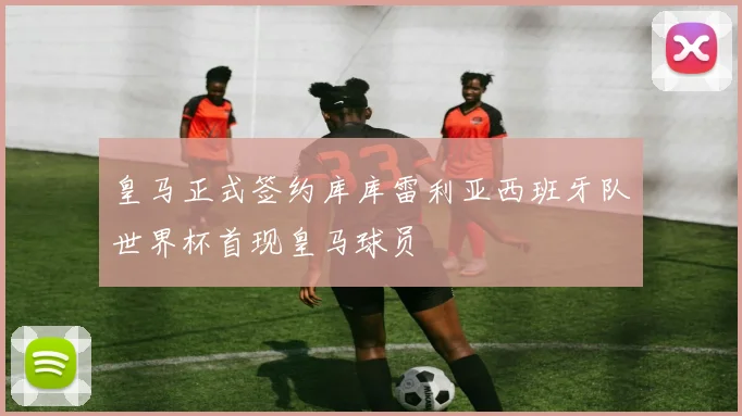 皇马正式签约库库雷利亚西班牙队世界杯首现皇马球员