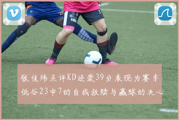 张佳玮点评KD逆袭39分表现为赛季低谷23中7的自我救赎与赢球的决心