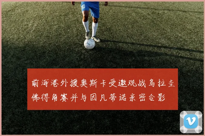 前海港外援奥斯卡受邀观战乌拉圭佛得角赛并与因凡蒂诺亲密合影