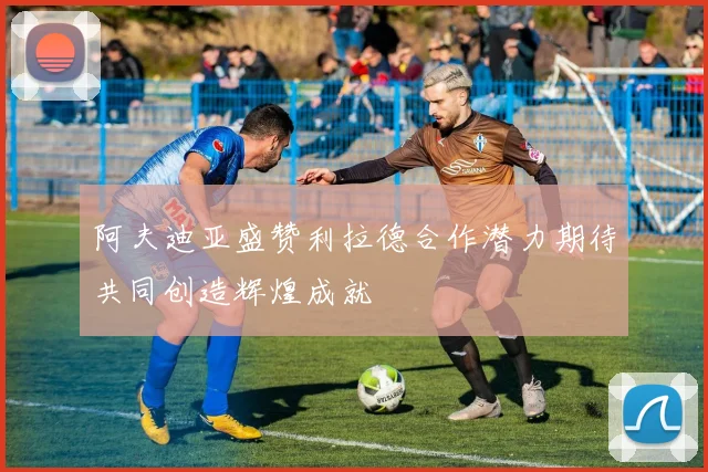阿夫迪亚盛赞利拉德合作潜力期待共同创造辉煌成就