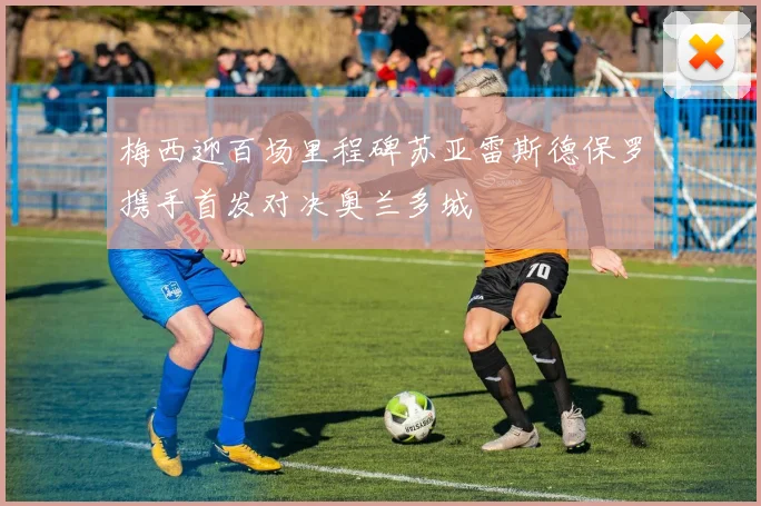 梅西迎百场里程碑苏亚雷斯德保罗携手首发对决奥兰多城
