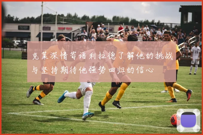 克莱深情寄语利拉德了解他的挑战与坚持期待他强势回归的信心