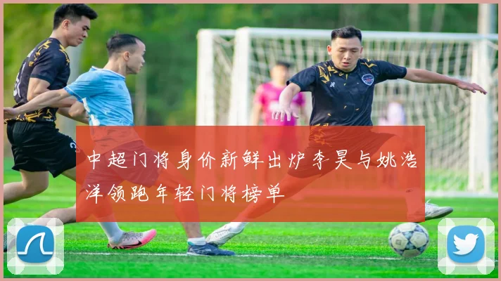 中超门将身价新鲜出炉李昊与姚浩洋领跑年轻门将榜单