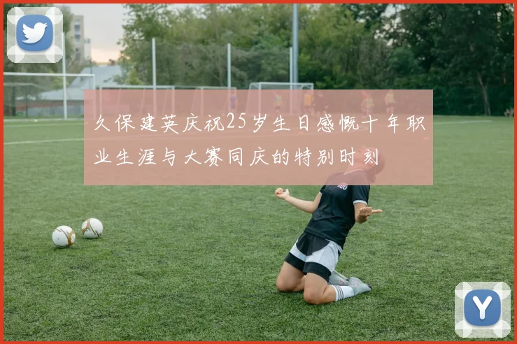 久保建英庆祝25岁生日感慨十年职业生涯与大赛同庆的特别时刻