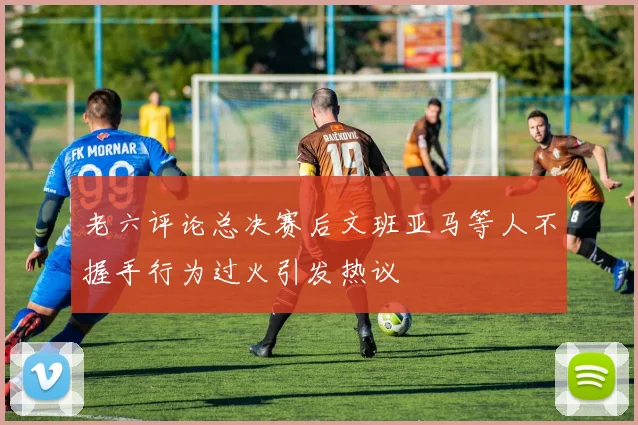 老六评论总决赛后文班亚马等人不握手行为过火引发热议