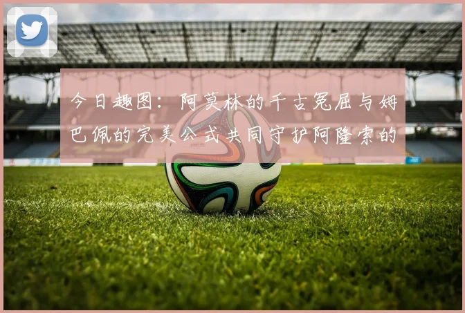 今日趣图：阿莫林的千古冤屈与姆巴佩的完美公式共同守护阿隆索的传奇故事