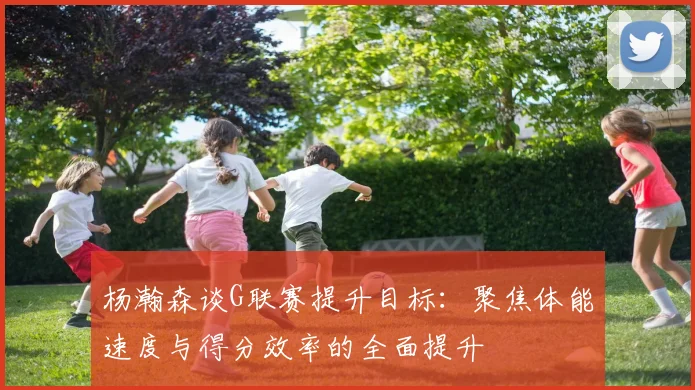 杨瀚森谈G联赛提升目标：聚焦体能速度与得分效率的全面提升