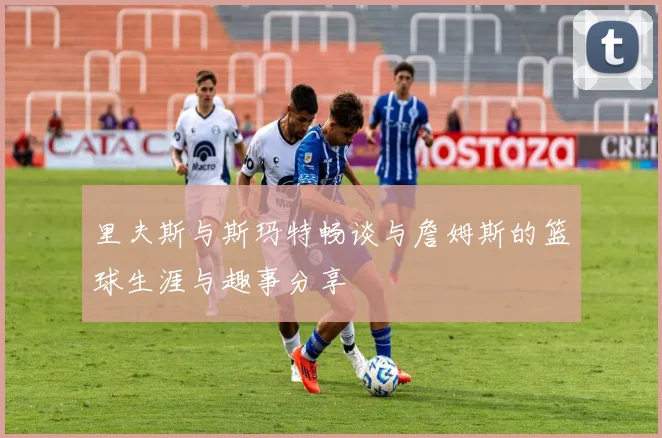 里夫斯与斯玛特畅谈与詹姆斯的篮球生涯与趣事分享