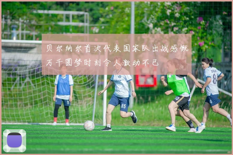 贝尔纳尔首次代表国家队出战感慨万千圆梦时刻令人激动不已